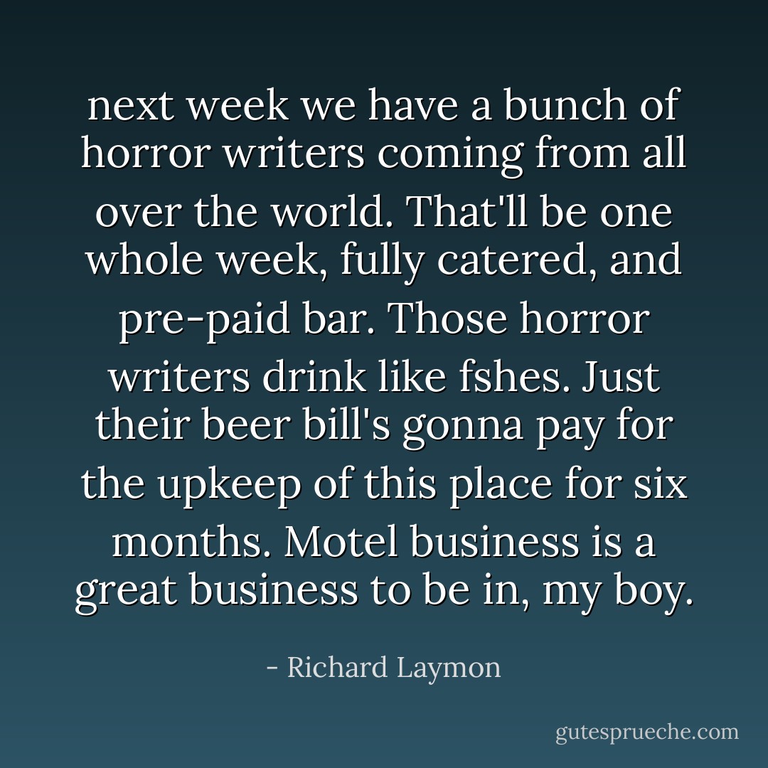 next week we have a bunch of horror writers coming from all over the world. That'll be one whole week, fully catered, and pre-paid bar. Those horror writers drink like fshes. Just their beer bill's gonna pay for the upkeep of this place for six months. Motel business is a great business to be in, my boy. - Richard Laymon