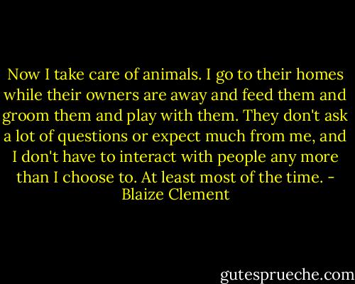 Now I take care of animals. I go to their homes while their owners are away and feed them and groom them and play with them. They don't ask a lot of questions or expect much from me, and I don't have to interact with people any more than I choose to. At least most of the time. - Blaize Clement