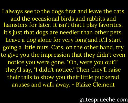 I always see to the dogs first and leave the cats and the occasional birds and rabbits and hamsters for later. It isn't that I play favorites, it's just that dogs are needier than other pets. Leave a dog alone for very long and it'll start going a little nuts. Cats, on the other hand, try to give you the impression that they didn't even notice you were gone. "Oh, were you out?" they'll say, "I didn't notice." Then they'll raise their tails to show you their little puckered anuses and walk away. - Blaize Clement