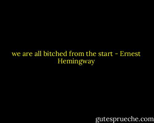we are all bitched from the start - Ernest Hemingway