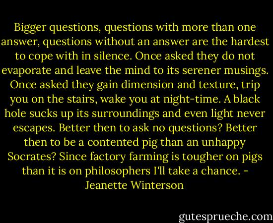 Bigger questions, questions with more than one answer, questions without an answer are the hardest to cope with in silence. Once asked they do not evaporate and leave the mind to its serener musings. Once asked they gain dimension and texture, trip you on the stairs, wake you at night-time. A black hole sucks up its surroundings and even light never escapes. Better then to ask no questions? Better then to be a contented pig than an unhappy Socrates? Since factory farming is tougher on pigs than it is on philosophers I'll take a chance. - Jeanette Winterson