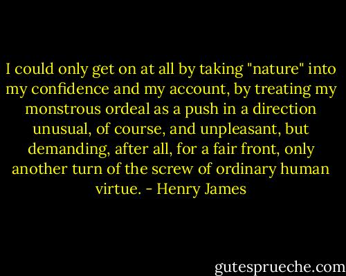 I could only get on at all by taking "nature" into my confidence and my account, by treating my monstrous ordeal as a push in a direction unusual, of course, and unpleasant, but demanding, after all, for a fair front, only another turn of the screw of ordinary human virtue. - Henry James