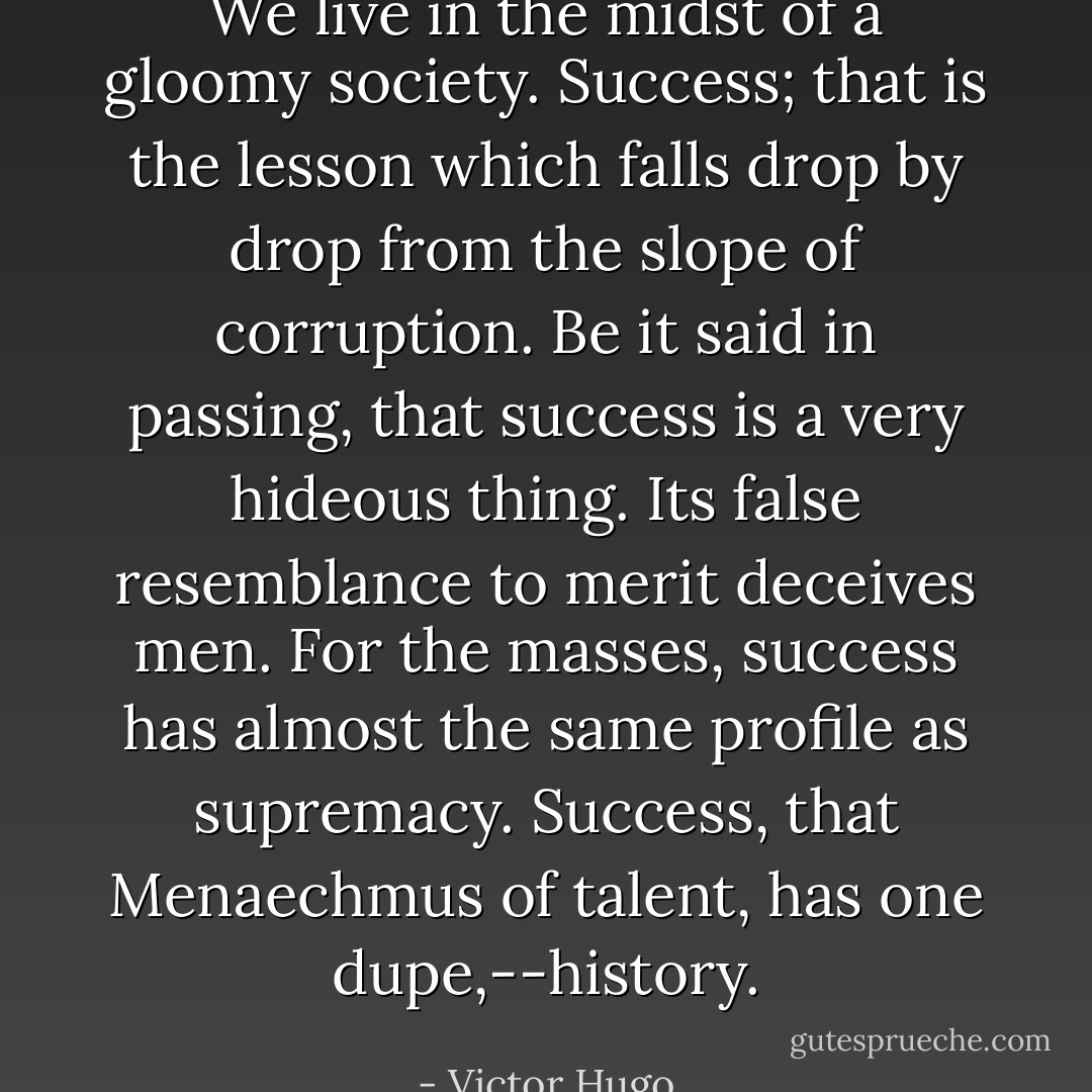 We live in the midst of a gloomy society. Success; that is the lesson which falls drop by drop from the slope of corruption.<br />Be it said in passing, that success is a very hideous thing. Its false resemblance to merit deceives men. For the masses, success has almost the same profile as supremacy. Success, that Menaechmus of talent, has one dupe,--history. - Victor Hugo
