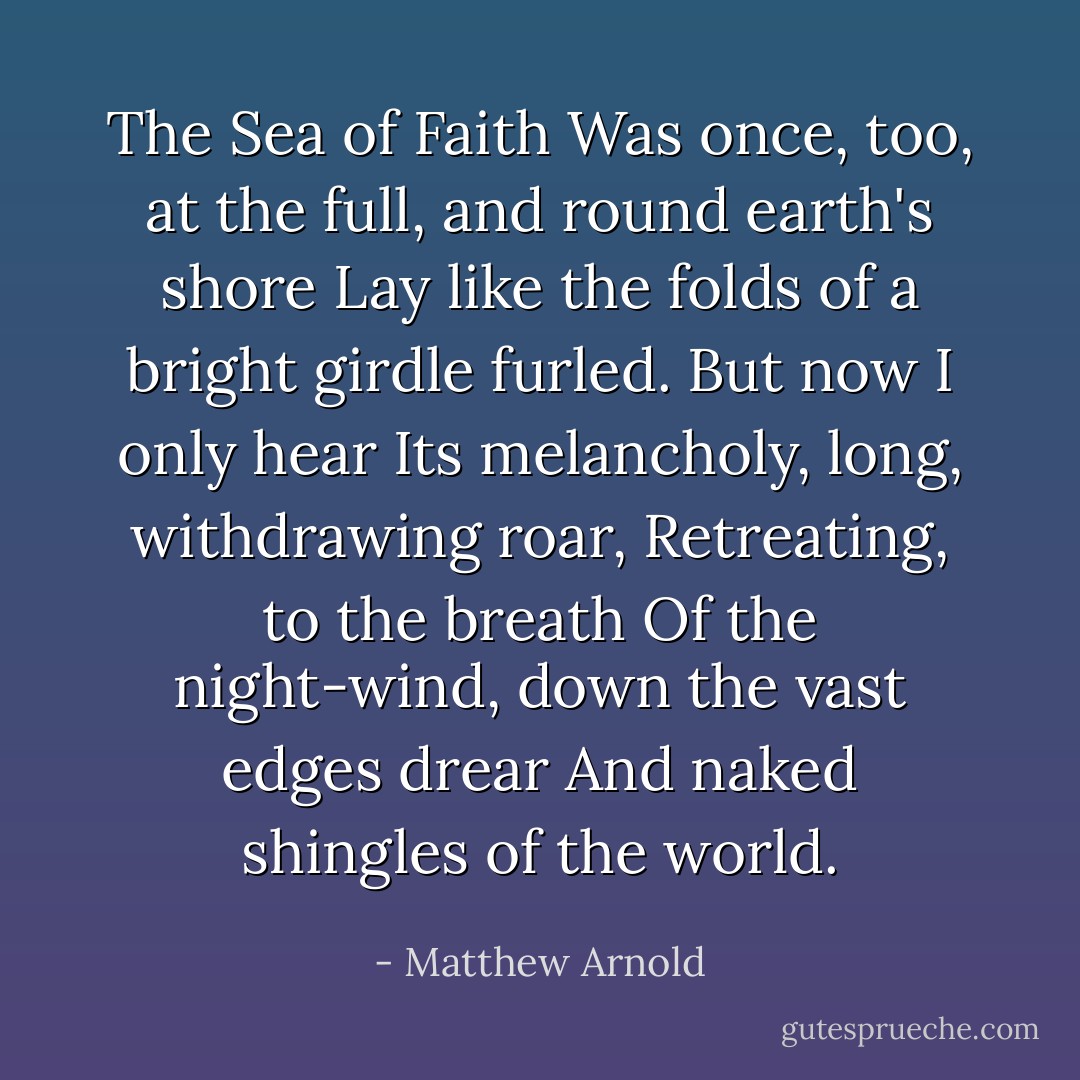 The Sea of Faith<br />Was once, too, at the full, and round earth's shore<br />Lay like the folds of a bright girdle furled.<br />But now I only hear<br />Its melancholy, long, withdrawing roar,<br />Retreating, to the breath<br />Of the night-wind, down the vast edges drear<br />And naked shingles of the world. - Matthew Arnold