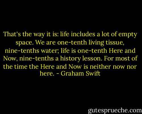 That's the way it is: life includes a lot of empty space. We are one-tenth living tissue, nine-tenths water; life is one-tenth Here and Now, nine-tenths a history lesson. For most of the time the Here and Now is neither now nor here. - Graham Swift