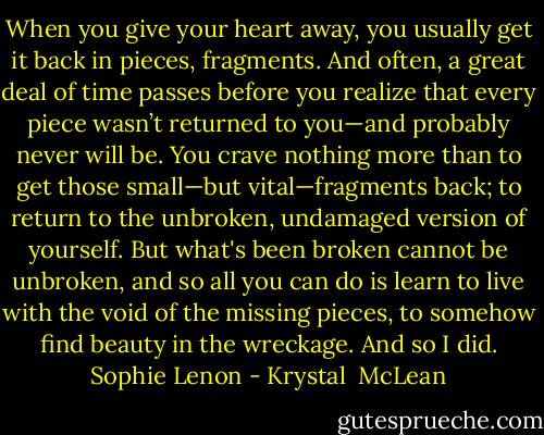 When you give your heart away, you usually get it back in pieces, fragments. And often, a great deal of time passes before you realize that every piece wasn’t returned to you—and probably never will be. You crave nothing more than to get those small—but vital—fragments back; to return to the unbroken, undamaged version of yourself. But what's been broken cannot be unbroken, and so all you can do is learn to live with the void of the missing pieces, to somehow find beauty in the wreckage.<br />And so I did.<br />Sophie Lenon - Krystal  McLean