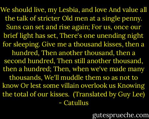 We should live, my Lesbia, and love<br />And value all the talk of stricter<br />Old men at a single penny.<br />Suns can set and rise again;<br />For us, once our brief light has set,<br />There's one unending night for sleeping.<br />Give me a thousand kisses, then a hundred,<br />Then another thousand, then a second hundred,<br />Then still another thousand, then a hundred;<br />Then, when we've made many thousands,<br />We'll muddle them so as not to know<br />Or lest some villain overlook us<br />Knowing the total of our kisses.<br /><br />(Translated by Guy Lee) - Catullus