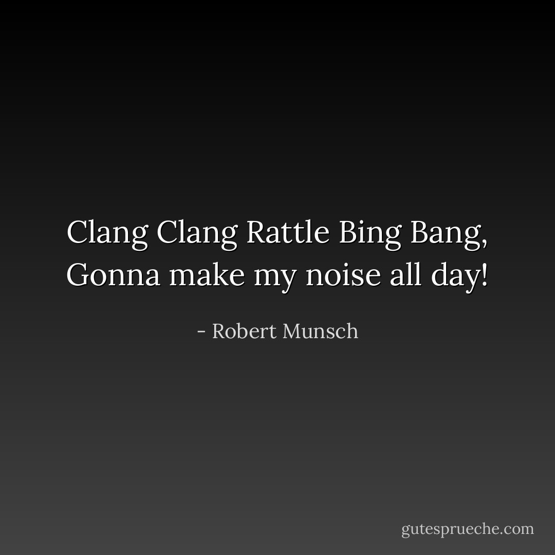 Clang Clang Rattle Bing Bang, Gonna make my noise all day! - Robert Munsch