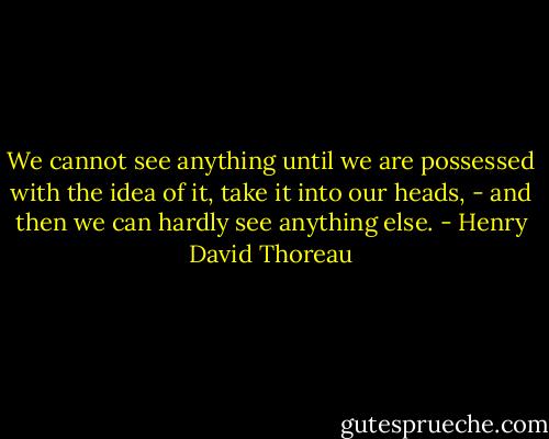 We cannot see anything until we are possessed with the idea of it, take it into our heads, - and then we can hardly see anything else. - Henry David Thoreau