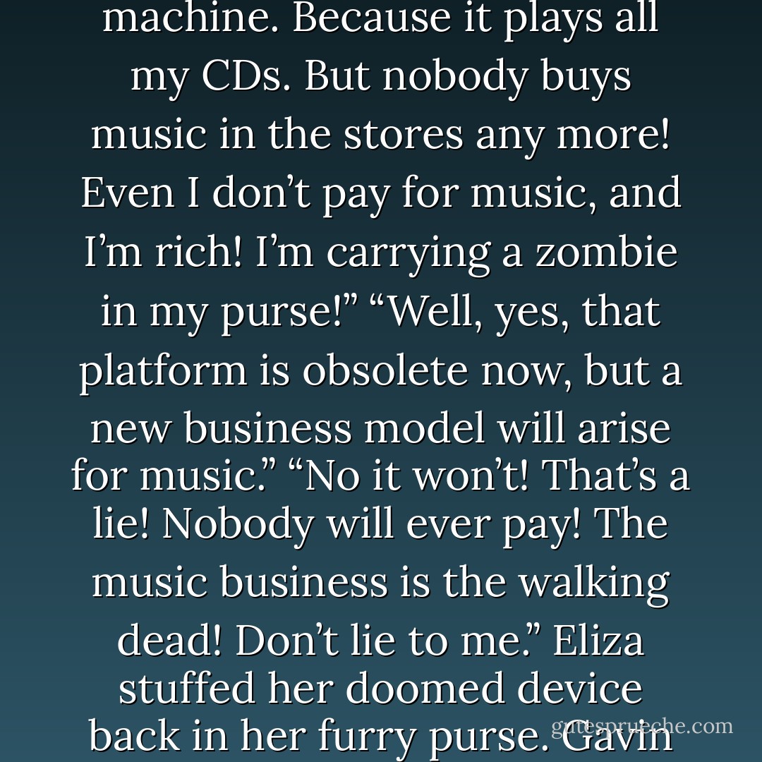 «Eliza opened her furry black satchel. She pulled out a portable CD player. “Gav, look here. Once, I loved this machine. Because it plays all my CDs. But nobody buys music in the stores any more! Even I don’t pay for music, and I’m rich! I’m carrying a zombie in my purse!”<br />“Well, yes, that platform is obsolete now, but a new business model will arise for music.”<br />“No it won’t! That’s a lie! Nobody will ever pay! The music business is the walking dead! Don’t lie to me.” Eliza stuffed her doomed device back in her furry purse.<br />Gavin rubbed his chin. “Your Digital Native generation really has some issues.”» - Bruce Sterling