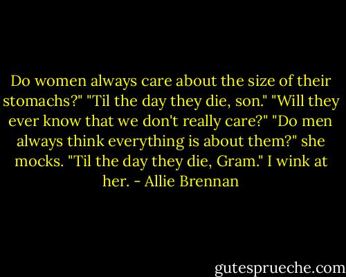 Do women always care about the size of their stomachs?"<br />"Til the day they die, son."<br />"Will they ever know that we don't really care?"<br />"Do men always think everything is about them?" she mocks.<br />"Til the day they die, Gram." I wink at her. - Allie Brennan