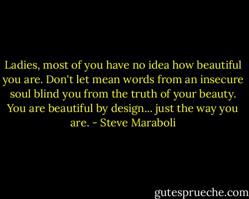 Ladies, most of you have no idea how beautiful you are. Don't let mean words from an insecure soul blind you from the truth of your beauty. You are beautiful by design... just the way you are. - Steve Maraboli