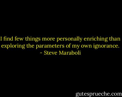 I find few things more personally enriching than exploring the parameters of my own ignorance. - Steve Maraboli