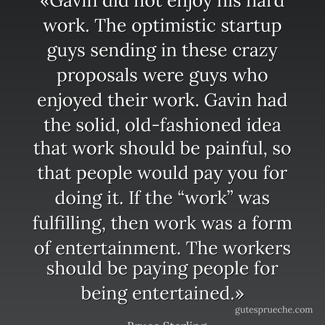 «Gavin did not enjoy his hard work. The optimistic startup guys sending in these crazy proposals were guys who enjoyed their work. Gavin had the solid, old-fashioned idea that work should be painful, so that people would pay you for doing it. If the “work” was fulfilling, then work was a form of entertainment. The workers should be paying people for being entertained.» - Bruce Sterling
