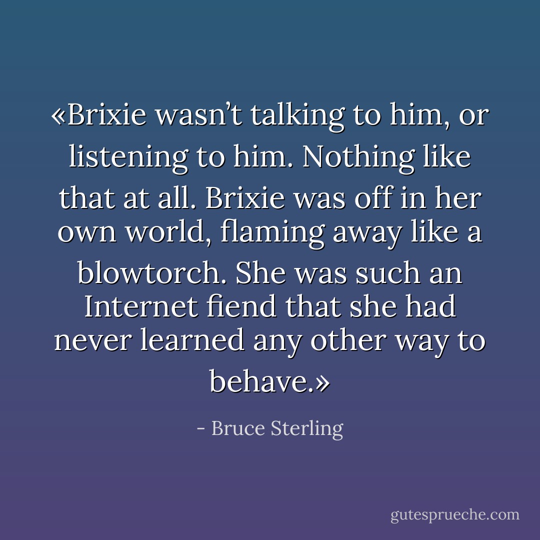«Brixie wasn’t talking to him, or listening to him. Nothing like that at all. Brixie was off in her own world, flaming away like a blowtorch. She was such an Internet fiend that she had never learned any other way to behave.» - Bruce Sterling