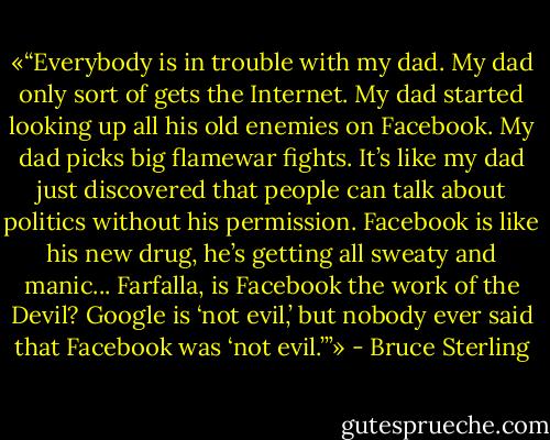 «“Everybody is in trouble with my dad. My dad only sort of gets the Internet. My dad started looking up all his old enemies on Facebook. My dad picks big flamewar fights. It’s like my dad just discovered that people can talk about politics without his permission. Facebook is like his new drug, he’s getting all sweaty and manic... Farfalla, is Facebook the work of the Devil? Google is ‘not evil,’ but nobody ever said that Facebook was ‘not evil.’”» - Bruce Sterling