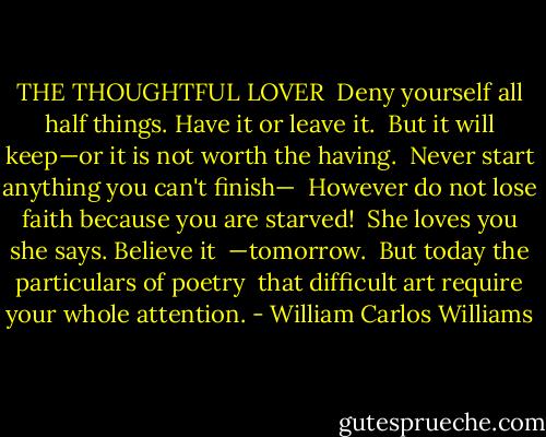 THE THOUGHTFUL LOVER<br /><br />Deny yourself all<br />half things. Have it<br />or leave it.<br /><br />But it will keep—or<br />it is not worth<br />the having.<br /><br />Never start<br />anything you can't<br />finish—<br /><br />However do not lose<br />faith because you<br />are starved!<br /><br />She loves you<br />she says. Believe it <br />—tomorrow.<br /><br />But today<br />the particulars<br />of poetry<br /><br />that difficult art<br />require<br />your whole attention. - William Carlos Williams