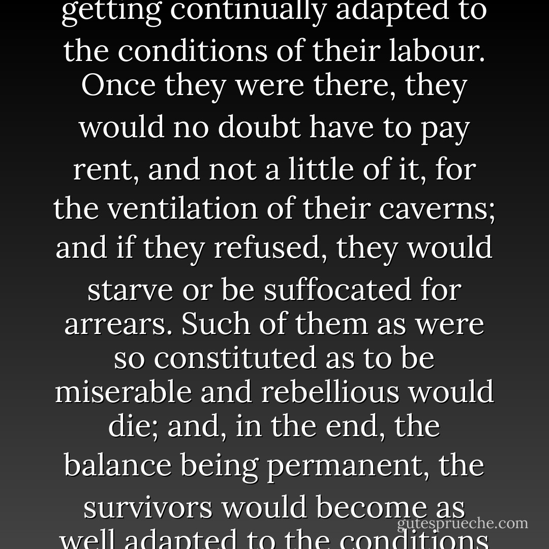 So, in the end, above ground you must have the Haves, pursuing pleasure and comfort and beauty, and below ground the Have-nots, the Workers getting continually adapted to the conditions of their labour. Once they were there, they would no doubt have to pay rent, and not a little of it, for the ventilation of their caverns; and if they refused, they would starve or be suffocated for arrears. Such of them as were so constituted as to be miserable and rebellious would die; and, in the end, the balance being permanent, the survivors would become as well adapted to the conditions of underground life, and as happy in their way, as the Upper-world people were to theirs. - H.G. Wells