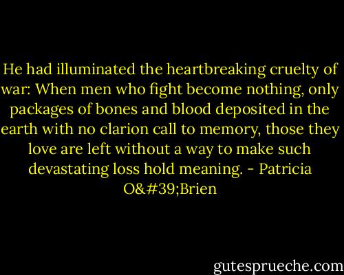 He had illuminated the heartbreaking cruelty of war: When men who fight become nothing, only packages of bones and blood deposited in the earth with no clarion call to memory, those they love are left without a way to make such devastating loss hold meaning. - Patricia O'Brien