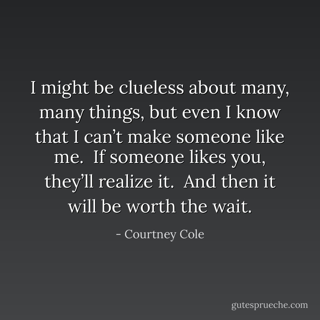 I might be clueless about many, many things, but even I know that I can’t make someone like me.  If someone likes you, they’ll realize it.  And then it will be worth the wait. - Courtney Cole