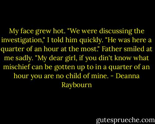 My face grew hot. "We were discussing the investigation," I told him quickly. "He was here a quarter of an hour at the most."<br />Father smiled at me sadly. "My dear girl, if you din't know what mischief can be gotten up to in a quarter of an hour you are no child of mine. - Deanna Raybourn