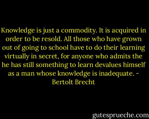 Knowledge is just a commodity. It is acquired in order to be resold. All those who have grown out of going to school have to do their learning virtually in secret, for anyone who admits the he has still something to learn devalues himself as a man whose knowledge is inadequate. - Bertolt Brecht