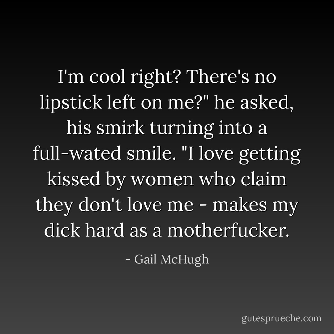 I'm cool right? There's no lipstick left on me?" he asked, his smirk turning into a full-wated smile. "I love getting kissed by women who claim they don't love me - makes my dick hard as a motherfucker. - Gail McHugh