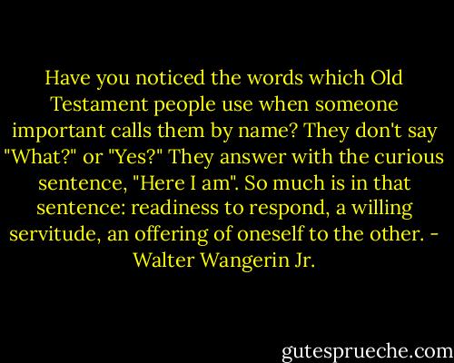 Have you noticed the words which Old Testament people use when someone important calls them by name? They don't say "What?" or "Yes?" They answer with the curious sentence, "Here I am". So much is in that sentence: readiness to respond, a willing servitude, an offering of oneself to the other. - Walter Wangerin Jr.