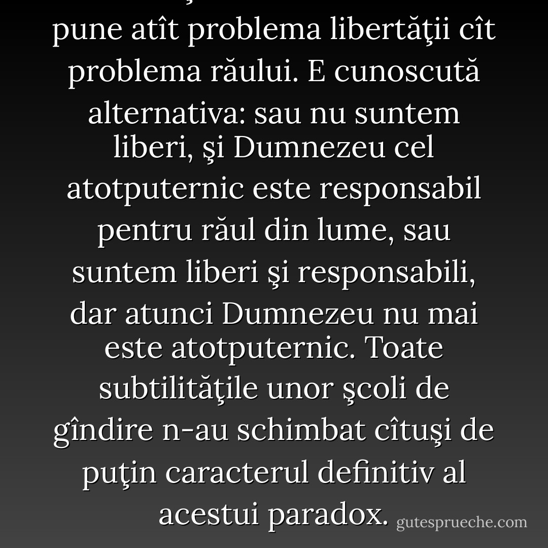 Căci în faţa lui Dumnezeu nu se pune atît problema libertăţii cît problema răului. E cunoscută alternativa: sau nu suntem liberi, şi Dumnezeu cel atotputernic este responsabil pentru răul din lume, sau suntem liberi şi responsabili, dar atunci Dumnezeu nu mai este atotputernic. Toate subtilităţile unor şcoli de gîndire n-au schimbat cîtuşi de puţin caracterul definitiv al acestui paradox. - Albert Camus