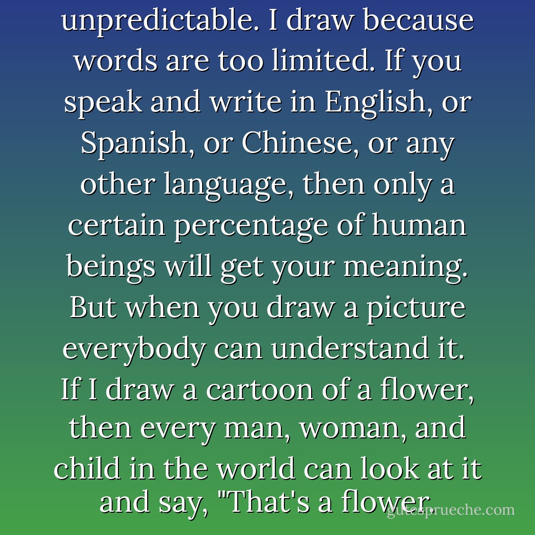 I draw because words are too unpredictable.<br />I draw because words are too limited.<br />If you speak and write in English, or Spanish, or Chinese, or any other language, then only a certain percentage of human beings will get your meaning.<br />But when you draw a picture everybody can understand it. <br />If I draw a cartoon of a flower, then every man, woman, and child in the world can look at it and say, "That's a flower. - Sherman Alexie