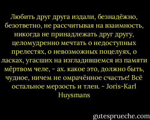 Любить друг друга издали, безнадёжно, безответно, не рассчитывая на взаимность, никогда не принадлежать друг другу, целомудренно мечтать о недоступных прелестях, о невозможных поцелуях, о ласках, угасших на изгладившемся из памяти мёртвом челе, - ах. какое это, должно быть, чудное, ничем не омрачённое счастье! Всё остальное мерзость и тлен. - Joris-Karl Huysmans