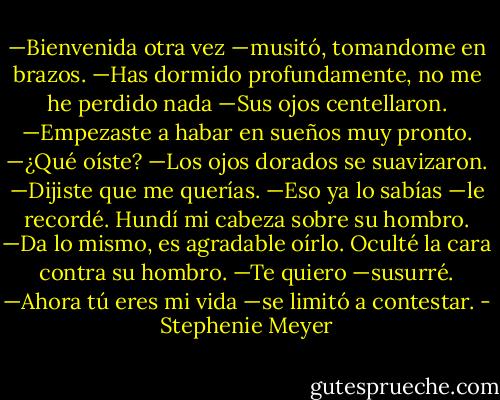 —﻿Bienvenida otra vez —﻿musitó, tomandome en brazos. —﻿Has dormido profundamente, no me he perdido nada —﻿Sus ojos centellaron. —﻿Empezaste a habar en sueños muy pronto.<br />—﻿¿Qué oíste? —﻿Los ojos dorados se suavizaron.<br />—﻿Dijiste que me querías.<br />—﻿Eso ya lo sabías —﻿le recordé. Hundí mi cabeza sobre su hombro.<br />—﻿Da lo mismo, es agradable oírlo.<br />Oculté la cara contra su hombro.<br />—﻿Te quiero —﻿susurré.<br />—﻿Ahora tú eres mi vida —﻿se limitó a contestar. - Stephenie Meyer