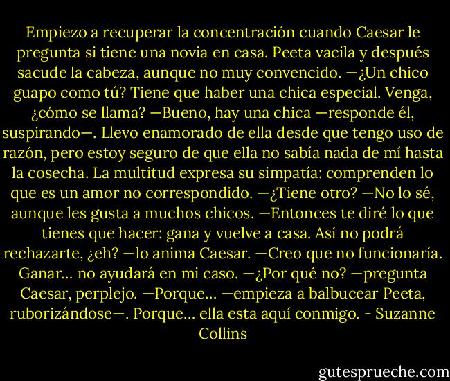 Empiezo a recuperar la concentración cuando Caesar le pregunta si tiene una novia en casa.<br />Peeta vacila y después sacude la cabeza, aunque no muy convencido.<br />—¿Un chico guapo como tú? Tiene que haber una chica especial. Venga, ¿cómo se llama?<br />—Bueno, hay una chica —responde él, suspirando—. Llevo enamorado de ella desde que tengo uso de razón, pero estoy seguro de que ella no sabía nada de mí hasta la cosecha.<br />La multitud expresa su simpatía: comprenden lo que es un amor no correspondido.<br />—¿Tiene otro?<br />—No lo sé, aunque les gusta a muchos chicos.<br />—Entonces te diré lo que tienes que hacer: gana y vuelve a casa. Así no podrá rechazarte, ¿eh? —lo anima Caesar.<br />—Creo que no funcionaría. Ganar… no ayudará en mi caso.<br />—¿Por qué no? —pregunta Caesar, perplejo.<br />—Porque… —empieza a balbucear Peeta, ruborizándose—. Porque… ella esta aquí conmigo. - Suzanne Collins