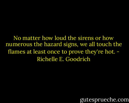 No matter how loud the sirens or how numerous the hazard signs, we all touch the flames at least once to prove they're hot. - Richelle E. Goodrich