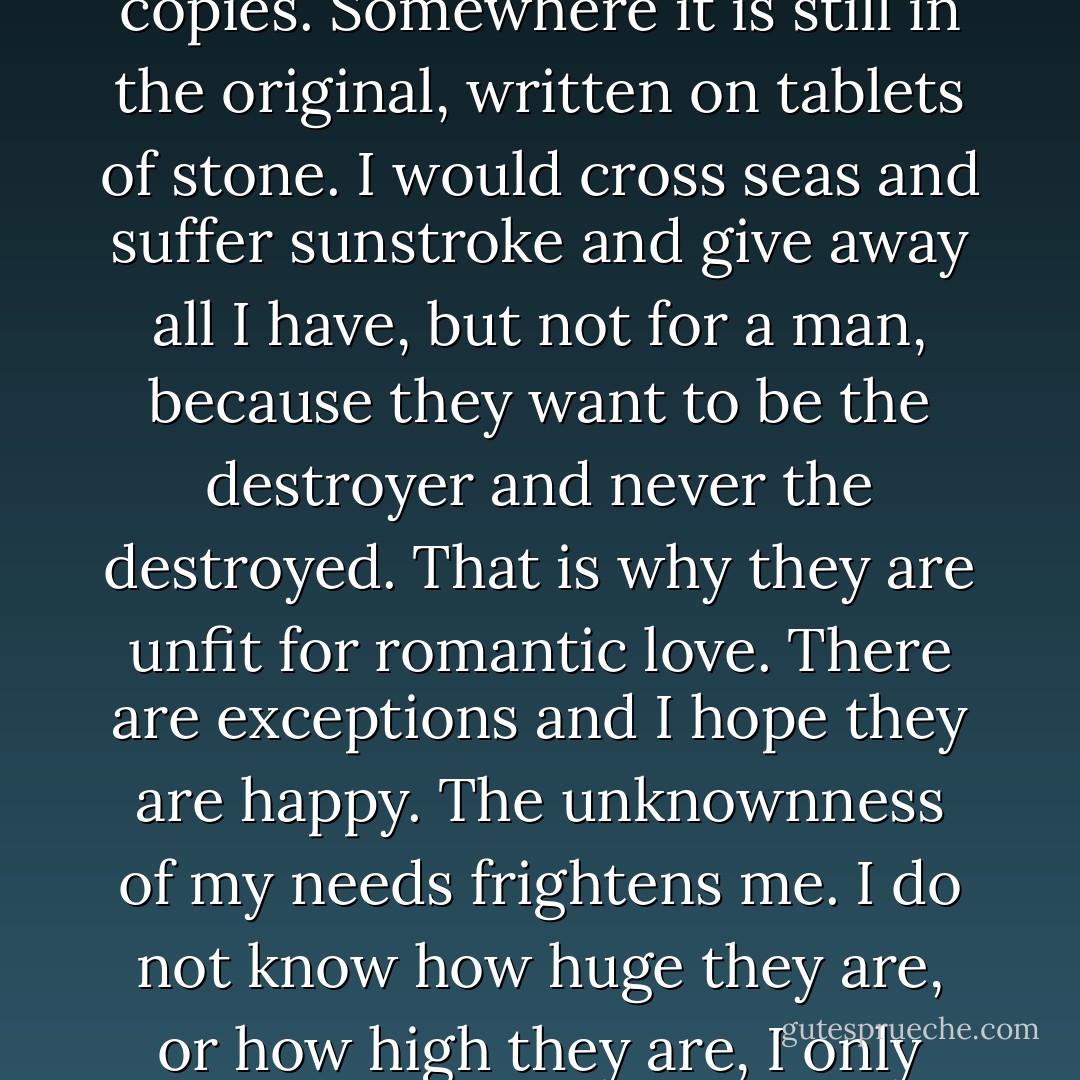 Romantic love has been diluted into paperback form and has sold thousands and millions of copies. Somewhere it is still in the original, written on tablets of stone. I would cross seas and suffer sunstroke and give away all I have, but not for a man, because they want to be the destroyer and never the destroyed. That is why they are unfit for romantic love. There are exceptions and I hope they are happy. The unknownness of my needs frightens me. I do not know how huge they are, or how high they are, I only know that they are not being met. - Jeanette Winterson