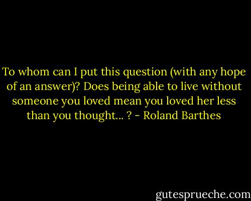 To whom can I put this question (with any hope of an answer)? Does being able to live without someone you loved mean you loved her less than you thought... ? - Roland Barthes