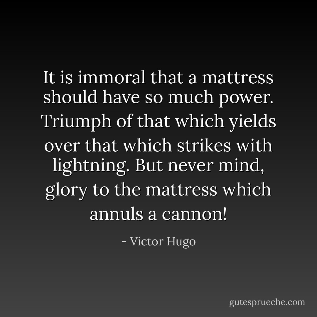 It is immoral that a mattress should have so much power. Triumph of that which yields over that which strikes with lightning. But never mind, glory to the mattress which annuls a cannon! - Victor Hugo