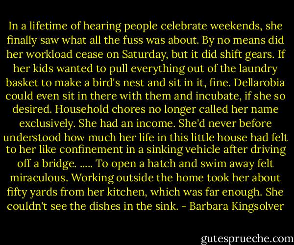 In a lifetime of hearing people celebrate weekends, she finally saw what all the fuss was about. By no means did her workload cease on Saturday, but it did shift gears. If her kids wanted to pull everything out of the laundry basket to make a bird's nest and sit in it, fine. Dellarobia could even sit in there with them and incubate, if she so desired. Household chores no longer called her name exclusively. She had an income. She'd never before understood how much her life in this little house had felt to her like confinement in a sinking vehicle after driving off a bridge. ..... To open a hatch and swim away felt miraculous. Working outside the home took her about fifty yards from her kitchen, which was far enough. She couldn't see the dishes in the sink. - Barbara Kingsolver