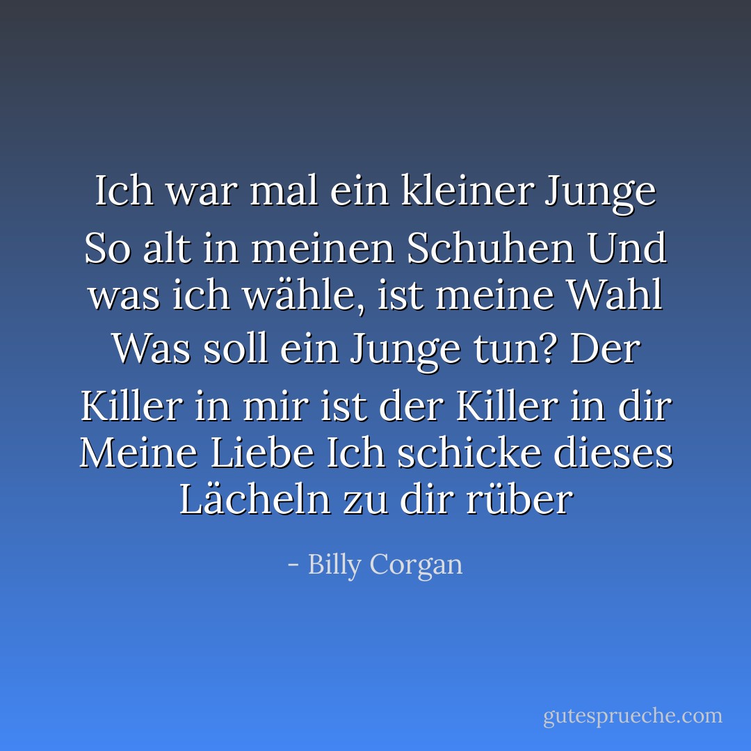 Ich war mal ein kleiner Junge<br />So alt in meinen Schuhen<br />Und was ich wähle, ist meine Wahl<br />Was soll ein Junge tun?<br />Der Killer in mir ist der Killer in dir<br />Meine Liebe<br />Ich schicke dieses Lächeln zu dir rüber - Billy Corgan<