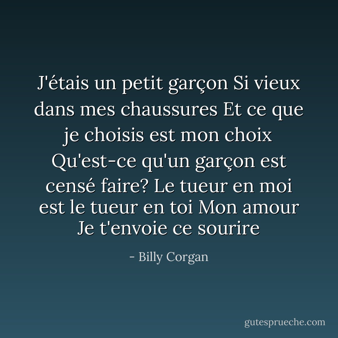 J'étais un petit garçon<br />Si vieux dans mes chaussures<br />Et ce que je choisis est mon choix<br />Qu'est-ce qu'un garçon est censé faire?<br />Le tueur en moi est le tueur en toi<br />Mon amour<br />Je t'envoie ce sourire - Billy Corgan