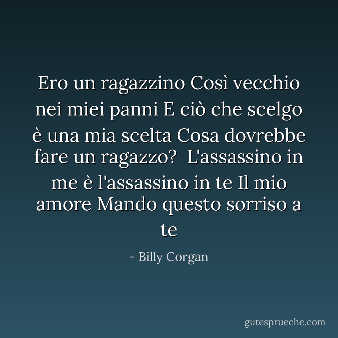 Ero un ragazzino<br />Così vecchio nei miei panni<br />E ciò che scelgo è una mia scelta<br />Cosa dovrebbe fare un ragazzo? <br />L'assassino in me è l'assassino in te<br />Il mio amore<br />Mando questo sorriso a te - Billy Corgan