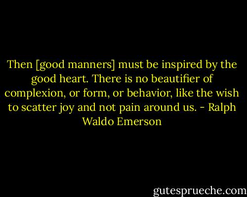 Then [good manners] must be inspired by the good heart. There is no beautifier of complexion, or form, or behavior, like the wish to scatter joy and not pain around us. - Ralph Waldo Emerson