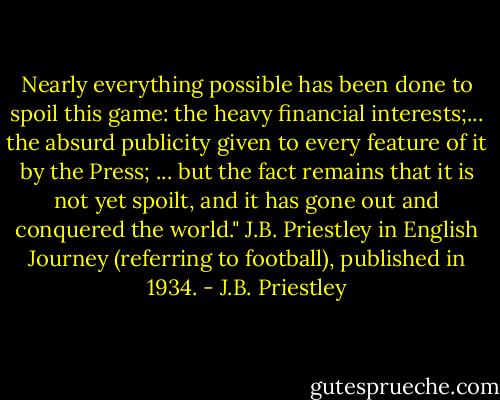 Nearly everything possible has been done to spoil this game: the heavy financial interests;... the absurd publicity given to every feature of it by the Press; ... but the fact remains that it is not yet spoilt, and it has gone out and conquered the world."<br />J.B. Priestley in English Journey (referring to football), published in 1934. - J.B. Priestley