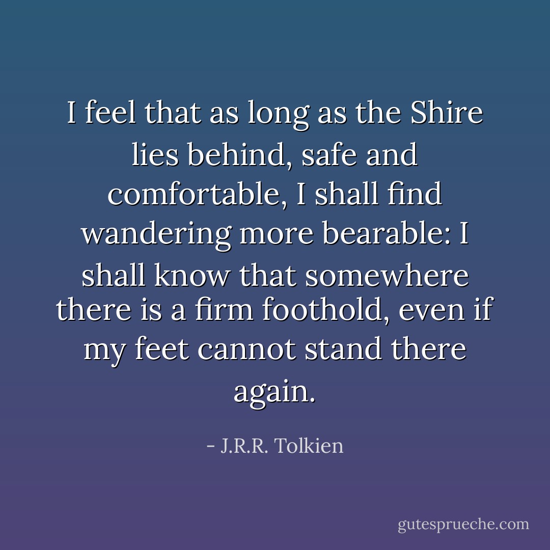 I feel that as long as the Shire lies behind, safe and comfortable, I shall find wandering more bearable: I shall know that somewhere there is a firm foothold, even if my feet cannot stand there again. - J.R.R. Tolkien