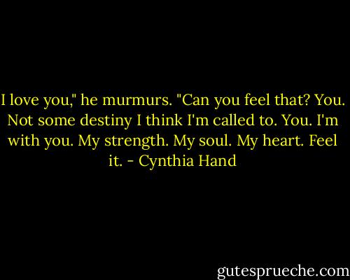 I love you," he murmurs. "Can you feel that? You. Not some destiny I think I'm called to. You. I'm with you. My strength. My soul. My heart. Feel it. - Cynthia Hand