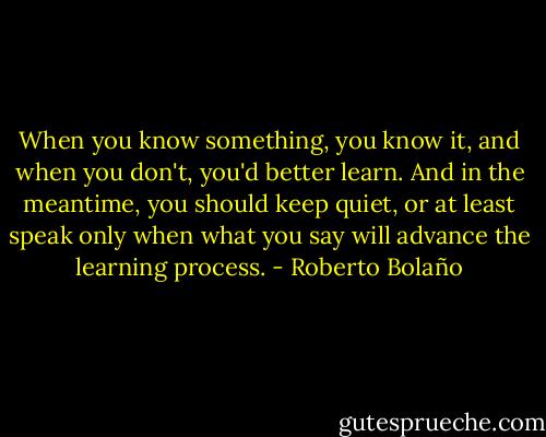 When you know something, you know it, and when you don't, you'd better learn. And in the meantime, you should keep quiet, or at least speak only when what you say will advance the learning process. - Roberto Bolaño