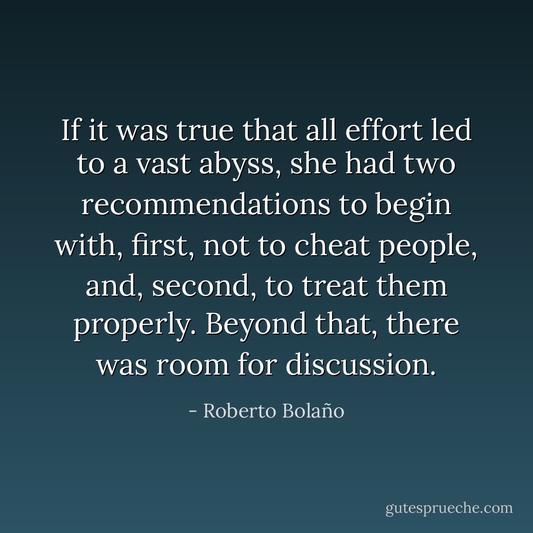 If it was true that all effort led to a vast abyss, she had two recommendations to begin with, first, not to cheat people, and, second, to treat them properly. Beyond that, there was room for discussion. - Roberto Bolaño