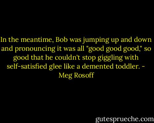 In the meantime, Bob was jumping up and down and pronouncing it was all "good good good," so good that he couldn't stop giggling with self-satisfied glee like a demented toddler. - Meg Rosoff