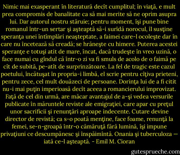 Nimic mai exasperant în literatură decît cumplitul; în viaţă, e mult prea compromis de banalitate ca să mai merite să ne oprim asupra lui. Dar autorul nostru stăruie; pentru moment, îşi pune bine romanul într-un sertar şi aşteaptă să-i surîdă norocul, îl susţine speranţa unei întîmplări neaşteptate, a faimei care-l ocoleşte dar în care nu încetează să creadă; se hrăneşte cu himere. Puterea acestei speranţe e totuşi atit de mare, încat, dacă trudeşte în vreo uzină, o face numai cu gîndul că într-o zi va fi smuls de acolo de o faimă pe cît de subită, pe-atît de surprinzătoare. La fel de tragic este cazul poetului, încătuşat în propria-i limbă, el scrie pentru cîţiva prieteni, pentru zece, cel mult douăzeci de persoane. Dorinţa lui de a fi citit nu-i mai puţin imperioasă decît aceea a romancierului improvizat. Faţă de cel din urmă, are măcar avantajul de a-şi vedea versurile publicate în măruntele reviste ale emigraţiei, care apar cu preţul unor sacrificii şi renunţări aproape indecente. Cutare devine director de revistă; ca s-o poată menţine, face foame, renunţă la femei, se-n-groapă într-o cămăruţă fără lumină, îşi impune privaţiuni ce descumpănesc şi înspăimîntă. Onania şi tuberculoza — iată ce-l aşteaptă. - Emil M. Cioran