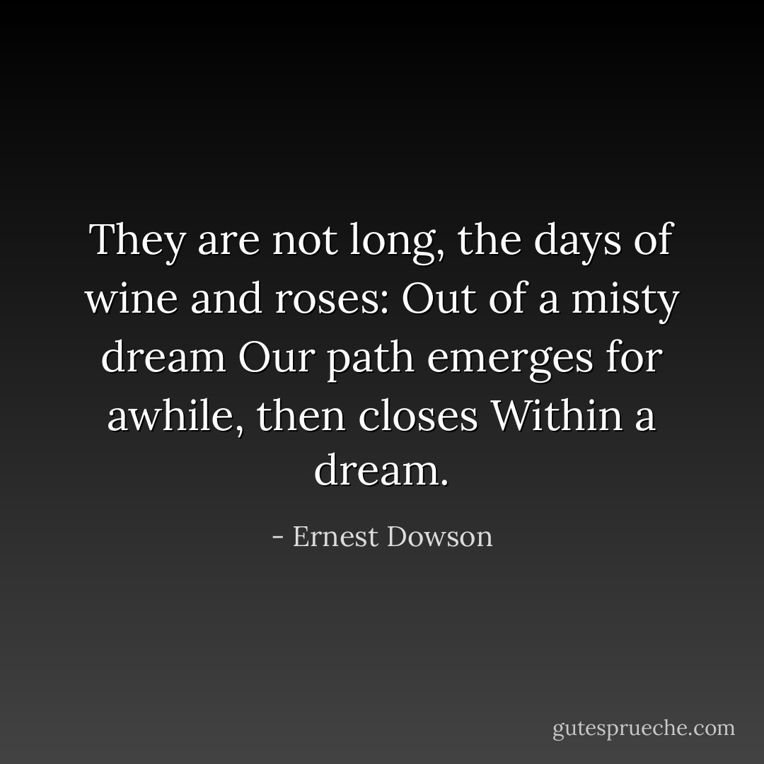 They are not long, the days of wine and roses:<br />Out of a misty dream<br />Our path emerges for awhile, then closes<br />Within a dream. - Ernest Dowson